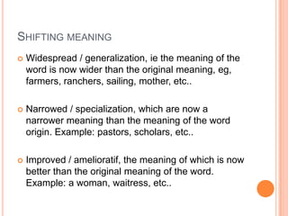 SHIFTING MEANING
   Widespread / generalization, ie the meaning of the
    word is now wider than the original meaning, eg,
    farmers, ranchers, sailing, mother, etc..

   Narrowed / specialization, which are now a
    narrower meaning than the meaning of the word
    origin. Example: pastors, scholars, etc..

   Improved / amelioratif, the meaning of which is now
    better than the original meaning of the word.
    Example: a woman, waitress, etc..
 
