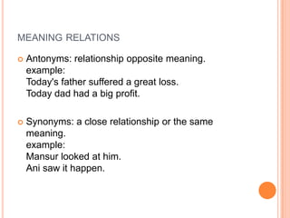 MEANING RELATIONS

   Antonyms: relationship opposite meaning.
    example:
    Today's father suffered a great loss.
    Today dad had a big profit.

   Synonyms: a close relationship or the same
    meaning.
    example:
    Mansur looked at him.
    Ani saw it happen.
 