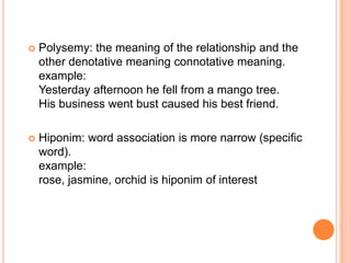    Polysemy: the meaning of the relationship and the
    other denotative meaning connotative meaning.
    example:
    Yesterday afternoon he fell from a mango tree.
    His business went bust caused his best friend.

   Hiponim: word association is more narrow (specific
    word).
    example:
    rose, jasmine, orchid is hiponim of interest
 