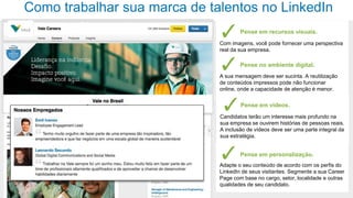 Como trabalhar sua marca de talentos no LinkedIn
Pense em recursos visuais.
Com imagens, você pode fornecer uma perspectiva
real da sua empresa.

Pense no ambiente digital.
A sua mensagem deve ser sucinta. A reutilização
de conteúdos impressos pode não funcionar
online, onde a capacidade de atenção é menor.

Pense em vídeos.
Candidatos terão um interesse mais profundo na
sua empresa se ouvirem histórias de pessoas reais.
A inclusão de vídeos deve ser uma parte integral da
sua estratégia.

Pense em personalização.
Adapte o seu conteúdo de acordo com os perfis do
LinkedIn de seus visitantes. Segmente a sua Career
Page com base no cargo, setor, localidade e outras
qualidades de seu candidato.

 
