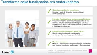 Transforme seus funcionários em embaixadores
Garanta a adesão dos executivos.
Obtenha o apoio de dirigentes para impulsionar
ampla participação.

Incentive funcionários a contarem suas histórias.
Compartilhe histórias autênticas, fotos e eventos da sua
empresa em uma variedade de mídias para que seus
funcionários (e seguidores) possam republicá-los e garantir
a viralidade da mensagem.

Eduque funcionários sobre a sua marca.
Quanto mais conectados à marca eles se
sentirem, melhor atuarão como embaixadores.

Monitore o sucesso.
Mensure a participação e crie planos de ação para formar
uma base de funcionários interessados e entusiasmados.
Dicas da TNS Employee Insights. Para mais informações, acesse
slideshare.net/linkedinbrasil

 
