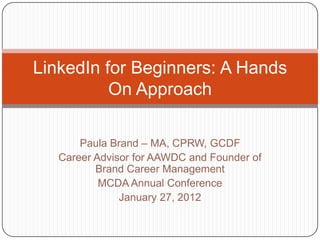LinkedIn for Beginners: A Hands
          On Approach

       Paula Brand – MA, CPRW, GCDF
   Career Advisor for AAWDC and Founder of
          Brand Career Management
           MCDA Annual Conference
               January 27, 2012
 