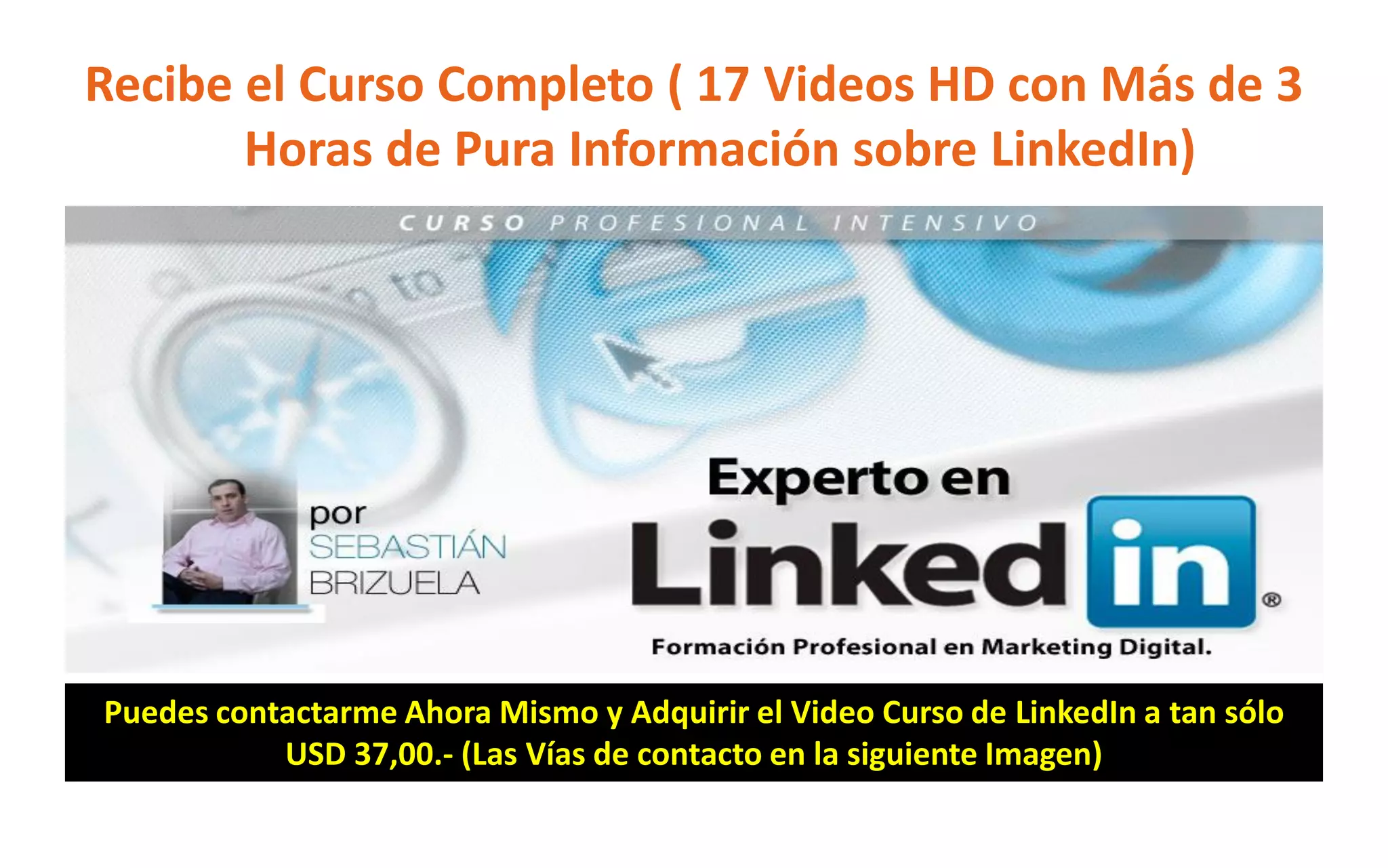 Recibe el Curso Completo ( 17 Videos HD con Más de 3
Horas de Pura Información sobre LinkedIn)
Puedes contactarme Ahora Mismo y Adquirir el Video Curso de LinkedIn a tan sólo
USD 37,00.- (Las Vías de contacto en la siguiente Imagen)
 