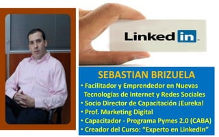 SEBASTIAN BRIZUELA
• Facilitador y Emprendedor en Nuevas
Tecnologías de Internet y Redes Sociales
• Socio Director de Capacitación ¡Eureka!
• Prof. Marketing Digital
• Capacitador - Programa Pymes 2.0 (CABA)
• Creador del Curso: “Experto en LinkedIn”
 