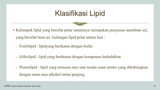 Klasifikasi Lipid
• Kelompok lipid yang bersifat polar umumnya merupakan penyusun membran sel,
yang bersifat larut air. Golongan lipid polar antara lain :
1. Fosfolipid : lipidyang berikatan dengan fosfat
2. Glikolipid : lipid yang berikatan dengan komponen karbohdirat
3. Proteolipid : lipid yang tersusun atas satu residu asam amino yang dihubungkan
dengan asam atau alkohol rantai panjang.
LIPID (Asam Lemak Jenuh Dan Tak Jenuh) 10
 