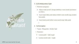 Analisis
Kualitatif
3. Uji Ketidakjenuhan Lipid
• Parameter pengujian :
 Adanya reaksi positif ( berupa timbulnya warna merah saat ditetesi
ion Hubs )
 Asam lemak tidak jenuh adanya timbul warna merah yang semakin
lama pudar.
 Asam lemak jenuh timbul warna merah tetapi tidak pudar
•
4. Uji Ketengikan
• Tujuan ; Mengetahui oksidasi lipid
• Parameter :
 Larutan putih = tidak tengik
 Larutan merah muda = tengik
LIPID (Asam Lemak Jenuh Dan Tak Jenuh) 18
 