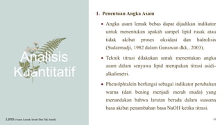 Analisis
Kuantitatif
1. Penentuan Angka Asam
 Angka asam lemak bebas dapat dijadikan indikator
untuk menentukan apakah sampel lipid rusak atau
tidak akibat proses oksidasi dan hidrolisis
(Sudarmadji, 1982 dalam Gunawan dkk., 2003).
 Teknik titrasi dilakukan untuk menentukan angka
asam dalam senyawa lipid merupakan titrasi asidi-
alkalimetri.
 Phenolphtalein berfungsi sebagai indikator perubahan
warna (dari bening menjadi merah muda) yang
menandakan bahwa larutan berada dalam suasana
basa akibat penambahan basa NaOH ketika titrasi.
LIPID (Asam Lemak Jenuh Dan Tak Jenuh) 19
 