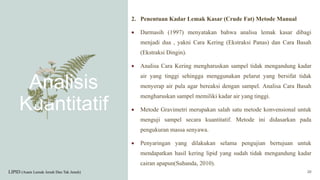 Analisis
Kuantitatif
2. Penentuan Kadar Lemak Kasar (Crude Fat) Metode Manual
 Darmasih (1997) menyatakan bahwa analisa lemak kasar dibagi
menjadi dua , yakni Cara Kering (Ekstraksi Panas) dan Cara Basah
(Ekstraksi Dingin).
 Analisa Cara Kering mengharuskan sampel tidak mengandung kadar
air yang tinggi sehingga menggunakan pelarut yang bersifat tidak
menyerap air pula agar bereaksi dengan sampel. Analisa Cara Basah
mengharuskan sampel memiliki kadar air yang tinggi.
 Metode Gravimetri merupakan salah satu metode konvensional untuk
menguji sampel secara kuantitatif. Metode ini didasarkan pada
pengukuran massa senyawa.
 Penyaringan yang dilakukan selama pengujian bertujuan untuk
mendapatkan hasil kering lipid yang sudah tidak mengandung kadar
cairan apapun(Suhanda, 2010).
LIPID (Asam Lemak Jenuh Dan Tak Jenuh) 20
 