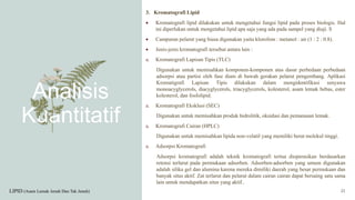 Analisis
Kuantitatif
3. Kromatografi Lipid
 Kromatografi lipid dilakukan untuk mengetahui fungsi lipid pada proses biologis. Hal
ini diperlukan untuk mengetahui lipid apa saja yang ada pada sampel yang diuji. S
 Campuran pelarut yang biasa digunakan yaitu klorofom : metanol : air (1 : 2 : 0.8).
 Jenis-jenis kromatografi tersebut antara lain :
a. Kromatografi Lapisan Tipis (TLC)
Digunakan untuk memisahkan komponen-komponen atas dasar perbedaan perbedaan
adsorpsi atau partisi oleh fase diam di bawah gerakan pelarut pengembang. Aplikasi
Kromatigrafi Lapisan Tipis dilakukan dalam mengidentifikasi senyawa
monoacyglycerols, diacyglycerols, triacyglycerols, kolesterol, asam lemak bebas, ester
kolesterol, dan fosfolipid.
a. Kromatografi Eksklusi (SEC)
Digunakan untuk memisahkan produk hidrolitik, oksidasi dan pemanasan lemak.
a. Kromatografi Cairan (HPLC)
Digunakan untuk memisahkan lipida non-volatil yang memiliki berat molekul tinggi.
a. Adsorpsi Kromatografi
Adsorpsi kromatografi adalah teknik kromatografi tertua dioperasikan berdasarkan
retensi terlarut pada permukaan adsorben. Adsorben-adsorben yang umum digunakan
adalah silika gel dan alumina karena mereka dimiliki daerah yang besar permukaan dan
banyak situs aktif. Zat terlarut dan pelarut dalam cairan cairan dapat bersaing satu sama
lain untuk mendapatkan situs yang aktif..
LIPID (Asam Lemak Jenuh Dan Tak Jenuh) 21
 