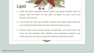 Lipid
 Lipida atau lemak merupakan senyawa organik yang banyak ditemukan dalam sel
jaringan, tidak larut dalam air, larut dalam zat pelarut non polar seperti (eter,
kloroform, dan benzena).
 Lipid bersifat non polar atau hidrofolik. Penyusun utama lipida adalah trigliserida,
yaitu ester gliserol dengan tiga asam lemak yang bisa beragam jenisnya.
 Penyusun lipida lainnya berupa gliserida, monogliserida, asam lemak bebas, lilin
(wax), dan juga kelompok lipida sederhana yang mengandung komponen asam
lemak) seperti derivate senyawa terpenoid/isoprenoid serta derivate steroida.
LIPID (Asam Lemak Jenuh Dan Tak Jenuh) 3
 