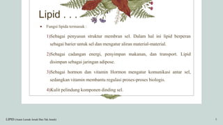 Lipid . . .
 Fungsi lipida termasuk :
1)Sebagai penyusun struktur membran sel. Dalam hal ini lipid berperan
sebagai barier untuk sel dan mengatur aliran material-material.
2)Sebagai cadangan energi, penyimpan makanan, dan transport. Lipid
disimpan sebagai jaringan adipose.
3)Sebagai hormon dan vitamin Hormon mengatur komunikasi antar sel,
sedangkan vitamin membantu regulasi proses-proses biologis.
4)Kulit pelindung komponen dinding sel.
LIPID (Asam Lemak Jenuh Dan Tak Jenuh) 5
 