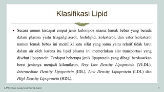 Klasifikasi Lipid
 Secara umum terdapat empat jenis kelompok utama lemak bebas yang berada
dalam plasma yaitu triagsilgliserol, fosfolipid, kolesterol, dan ester kolesterol
namun lemak bebas ini memiliki satu sifat yang sama yaitu relatif tidak larut
dalam air oleh karena itu lipid plasma ini memerlukan alat transportasi yang
disebut lipoprotein. Terdapat beberapa jenis lipoprotein yang dibagi berdasarkan
berat jenisnya menjadi kilomikron, Very Low Density Lipoprotein (VLDL),
Intermediate Density Lipoprotein (IDL), Low Density Lipoprotein (LDL) dan
High Density Lipoprotein (HDL).
LIPID (Asam Lemak Jenuh Dan Tak Jenuh) 6
 
