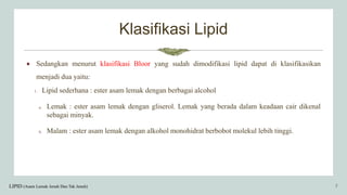 Klasifikasi Lipid
 Sedangkan menurut klasifikasi Bloor yang sudah dimodifikasi lipid dapat di klasifikasikan
menjadi dua yaitu:
1. Lipid sederhana : ester asam lemak dengan berbagai alcohol
a. Lemak : ester asam lemak dengan gliserol. Lemak yang berada dalam keadaan cair dikenal
sebagai minyak.
b. Malam : ester asam lemak dengan alkohol monohidrat berbobot molekul lebih tinggi.
LIPID (Asam Lemak Jenuh Dan Tak Jenuh) 7
 