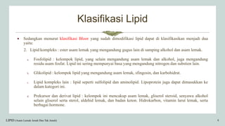 Klasifikasi Lipid
 Sedangkan menurut klasifikasi Bloor yang sudah dimodifikasi lipid dapat di klasifikasikan menjadi dua
yaitu:
2. Lipid kompleks : ester asam lemak yang mengandung gugus lain di samping alkohol dan asam lemak.
a. Fosfolipid : kelompok lipid, yang selain mengandung asam lemak dan alkohol, juga mengandung
residu asam fosfat. Lipid ini sering mempunyai basa yang mengandung nitrogen dan substien lain.
b. Glikolipid : kelompok lipid yang mengandung asam lemak, sfingosin, dan karbohidrat.
c. Lipid kompleks lain : lipid seperti sulfolipid dan aminolipid. Lipoprotein juga dapat dimasukkan ke
dalam kategori ini.
d. Prekursor dan derivat lipid : kelompok ini mencakup asam lemak, gliserol steroid, senyawa alkohol
selain gliserol serta sterol, aldehid lemak, dan badan keton. Hidrokarbon, vitamin larut lemak, serta
berbagai hormone.
LIPID (Asam Lemak Jenuh Dan Tak Jenuh) 8
 