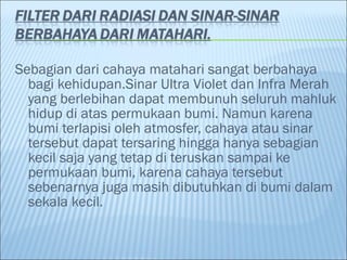 Sebagian dari cahaya matahari sangat berbahaya
bagi kehidupan.Sinar Ultra Violet dan Infra Merah
yang berlebihan dapat membunuh seluruh mahluk
hidup di atas permukaan bumi. Namun karena
bumi terlapisi oleh atmosfer, cahaya atau sinar
tersebut dapat tersaring hingga hanya sebagian
kecil saja yang tetap di teruskan sampai ke
permukaan bumi, karena cahaya tersebut
sebenarnya juga masih dibutuhkan di bumi dalam
sekala kecil.
 