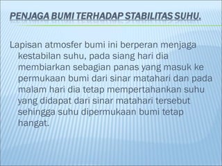 Lapisan atmosfer bumi ini berperan menjaga
kestabilan suhu, pada siang hari dia
membiarkan sebagian panas yang masuk ke
permukaan bumi dari sinar matahari dan pada
malam hari dia tetap mempertahankan suhu
yang didapat dari sinar matahari tersebut
sehingga suhu dipermukaan bumi tetap
hangat.
 