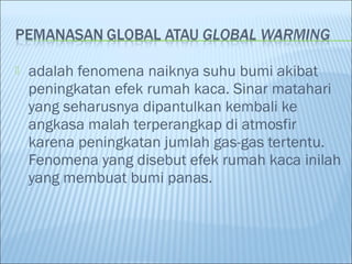  adalah fenomena naiknya suhu bumi akibat
peningkatan efek rumah kaca. Sinar matahari
yang seharusnya dipantulkan kembali ke
angkasa malah terperangkap di atmosfir
karena peningkatan jumlah gas-gas tertentu.
Fenomena yang disebut efek rumah kaca inilah
yang membuat bumi panas.
 