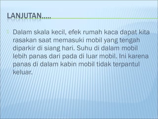  Dalam skala kecil, efek rumah kaca dapat kita
rasakan saat memasuki mobil yang tengah
diparkir di siang hari. Suhu di dalam mobil
lebih panas dari pada di luar mobil. Ini karena
panas di dalam kabin mobil tidak terpantul
keluar.
 