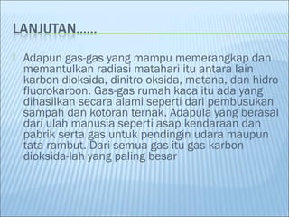  Adapun gas-gas yang mampu memerangkap dan
memantulkan radiasi matahari itu antara lain
karbon dioksida, dinitro oksida, metana, dan hidro
fluorokarbon. Gas-gas rumah kaca itu ada yang
dihasilkan secara alami seperti dari pembusukan
sampah dan kotoran ternak. Adapula yang berasal
dari ulah manusia seperti asap kendaraan dan
pabrik serta gas untuk pendingin udara maupun
tata rambut. Dari semua gas itu gas karbon
dioksida-lah yang paling besar
 