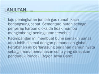  laju peningkatan jumlah gas rumah kaca
berlangsung cepat. Sementara hutan sebagai
penyerap karbon dioksida tidak mampu
mengimbangi peningkatan tersebut.
 Ketimpangan ini membuat bumi semakin panas
atau lebih dikenal dengan pemanasan global.
Perubahan ini berlangsung perlahan namun nyata
sebagaimana pemanasan suhu yang dirasakan
penduduk Puncak, Bogor, Jawa Barat.
 