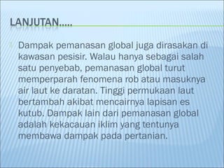  Dampak pemanasan global juga dirasakan di
kawasan pesisir. Walau hanya sebagai salah
satu penyebab, pemanasan global turut
memperparah fenomena rob atau masuknya
air laut ke daratan. Tinggi permukaan laut
bertambah akibat mencairnya lapisan es
kutub. Dampak lain dari pemanasan global
adalah kekacauan iklim yang tentunya
membawa dampak pada pertanian.
 