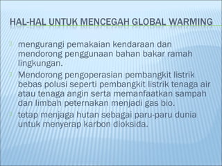  mengurangi pemakaian kendaraan dan
mendorong penggunaan bahan bakar ramah
lingkungan.
 Mendorong pengoperasian pembangkit listrik
bebas polusi seperti pembangkit listrik tenaga air
atau tenaga angin serta memanfaatkan sampah
dan limbah peternakan menjadi gas bio.
 tetap menjaga hutan sebagai paru-paru dunia
untuk menyerap karbon dioksida.
 