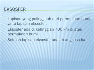  Lapisan yang paling jauh dari permukaan bumi
yaitu lapisan eksosfer.
 Eksosfer ada di ketinggian 700 km di atas
permukaan bumi.
 Setelah lapisan eksosfer adalah angkasa luar.
 