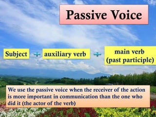 Passive Voice

Subject       auxiliary verb               main verb
                                        (past participle)



We use the passive voice when the receiver of the action
is more important in communication than the one who
did it (the actor of the verb)
 