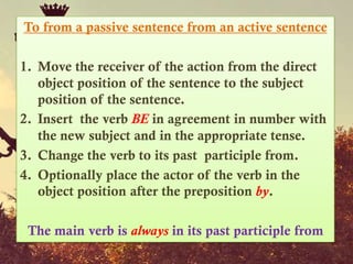 To from a passive sentence from an active sentence

1. Move the receiver of the action from the direct
   object position of the sentence to the subject
   position of the sentence.
2. Insert the verb BE in agreement in number with
   the new subject and in the appropriate tense.
3. Change the verb to its past participle from.
4. Optionally place the actor of the verb in the
   object position after the preposition by.

 The main verb is always in its past participle from
 