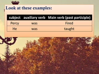 Look at these examples:

 subject auxiliary verb Main verb (past participle)
  Percy       was                 Fired
   He         was                taught
 