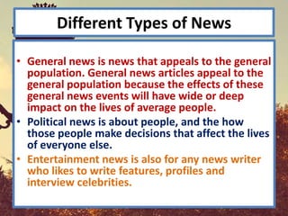 Different Types of News

• General news is news that appeals to the general
  population. General news articles appeal to the
  general population because the effects of these
  general news events will have wide or deep
  impact on the lives of average people.
• Political news is about people, and the how
  those people make decisions that affect the lives
  of everyone else.
• Entertainment news is also for any news writer
  who likes to write features, profiles and
  interview celebrities.
 