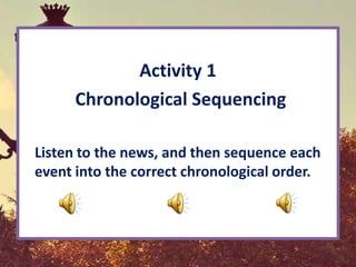 Activity 1
      Chronological Sequencing

Listen to the news, and then sequence each
event into the correct chronological order.
 