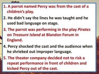 1. A parrot named Percy was from the cast of a
  children’s play.
2. He didn’t say the lines he was taught and he
  used bad language on stage.
3. The parrot was performing in the play Pirates
  on Treasure Island at Blandon Forum in
  England.
4. Percy shocked the cast and the audience when
  he shrieked out improper language.
5. The theater company decided not to risk a
  repeat performance in front of children and
  kicked Percy out of the cast.
 