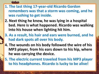 1. The last thing 17-year-old Ricardo Gordon
   remembers was that a storm was coming, and he
   was rushing to get inside.
2. Next thing he knew, he was lying in a hospital
   bed. Here is what happened. Ricardo was walking
   into his house when lighting hit him.
3. As a result, his hair and ears were burned, and he
   had dark spots all over his body.
4. The wounds on his body followed the wire of his
   MP3 player, from his ears down to his hip, where
   he was carrying the device.
5. The electric current traveled from his MP3 player
   to his headphones. Ricardo is lucky to be alive!
 