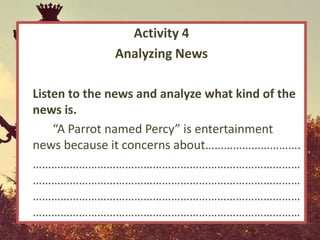 Activity 4
              Analyzing News

Listen to the news and analyze what kind of the
news is.
    “A Parrot named Percy” is entertainment
news because it concerns about………………………….
……………………………………………………………………………
……………………………………………………………………………
……………………………………………………………………………
……………………………………………………………………………
 