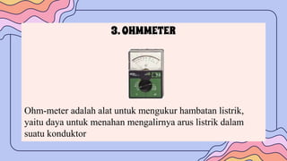 3.OHMMETER
Ohm-meter adalah alat untuk mengukur hambatan listrik,
yaitu daya untuk menahan mengalirnya arus listrik dalam
suatu konduktor
 