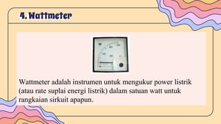 4.Wattmeter
Wattmeter adalah instrumen untuk mengukur power listrik
(atau rate suplai energi listrik) dalam satuan watt untuk
rangkaian sirkuit apapun.
 