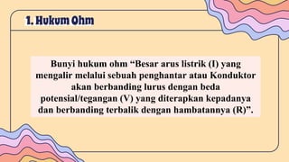 1. HukumOhm
Bunyi hukum ohm “Besar arus listrik (I) yang
mengalir melalui sebuah penghantar atau Konduktor
akan berbanding lurus dengan beda
potensial/tegangan (V) yang diterapkan kepadanya
dan berbanding terbalik dengan hambatannya (R)”.
 