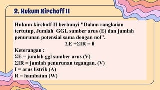 2. HukumKirchoffII
Hukum kirchoff II berbunyi "Dalam rangkaian
tertutup, Jumlah GGL sumber arus (E) dan jumlah
penurunan potensial sama dengan nol".
ΣE +ΣIR = 0
Keterangan :
ΣE = jumlah ggl sumber arus (V)
ΣIR = jumlah penurunan tegangan. (V)
I = arus listrik (A)
R = hambatan (W)
 