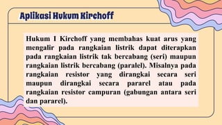 Aplikasi HukumKirchoff
Hukum I Kirchoff yang membahas kuat arus yang
mengalir pada rangkaian listrik dapat diterapkan
pada rangkaian listrik tak bercabang (seri) maupun
rangkaian listrik bercabang (paralel). Misalnya pada
rangkaian resistor yang dirangkai secara seri
maupun dirangkai secara pararel atau pada
rangkaian resistor campuran (gabungan antara seri
dan pararel).
 