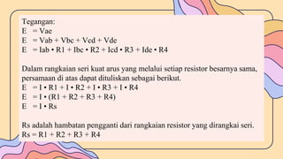 Tegangan:
E = Vae
E = Vab + Vbc + Vcd + Vde
E = Iab • R1 + Ibc • R2 + Icd • R3 + Ide • R4
Dalam rangkaian seri kuat arus yang melalui setiap resistor besarnya sama,
persamaan di atas dapat dituliskan sebagai berikut.
E = I • R1 + I • R2 + I • R3 + I • R4
E = I • (R1 + R2 + R3 + R4)
E = I • Rs
Rs adalah hambatan pengganti dari rangkaian resistor yang dirangkai seri.
Rs = R1 + R2 + R3 + R4
 