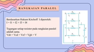 R A N G K A I A N PA R A L E L
Berdasarkan Hukum Kirchoff I diperoleh:
I = I1 + I2 + I3 + I4
Tegangan setiap resistor pada rangkaian paralel
adalah sama.
Vab = Vcd = Vef = Vgh = V
 