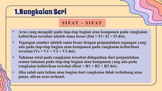 1.RangkaianSeri
S I FAT - S I FAT
• Arus yang mengalir pada tiap-tiap bagian atau komponen pada rangkaian
kelistrikan tersebut adalah sama besar (Itot = I1= I2 = I3 dst).
• Tegangan sumber adalah sama besar dengan penjumlahan tegangan yang
ada pada tiap-tiap bagian atau komponen pada rangkaian kelistrikan
tersebut (Vs = V1 + V2 + V3 dst).
• Tahanan total pada rangkaian tersebut didapatkan dari penjumlahan
semua tahanan pada tiap-tiap bagian atau komponen yang ada pada
rangkaian kelistrikan tersebut (Rtot = R1 + R2 + R3 dst).
• Jika salah satu beban atau bagian dari rangkaian tidak terhubung atau
putus, aliran arus terhenti.
 