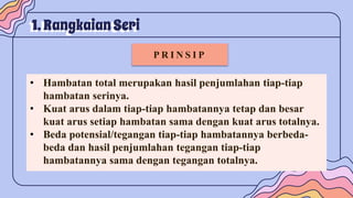 1. Rangkaian Seri
P R I N S I P
• Hambatan total merupakan hasil penjumlahan tiap-tiap
hambatan serinya.
• Kuat arus dalam tiap-tiap hambatannya tetap dan besar
kuat arus setiap hambatan sama dengan kuat arus totalnya.
• Beda potensial/tegangan tiap-tiap hambatannya berbeda-
beda dan hasil penjumlahan tegangan tiap-tiap
hambatannya sama dengan tegangan totalnya.
 