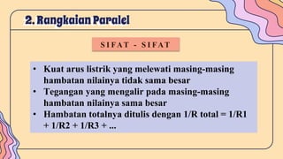 2. Rangkaian Paralel
S I FAT - S I FAT
• Kuat arus listrik yang melewati masing-masing
hambatan nilainya tidak sama besar
• Tegangan yang mengalir pada masing-masing
hambatan nilainya sama besar
• Hambatan totalnya ditulis dengan 1/R total = 1/R1
+ 1/R2 + 1/R3 + ...
 