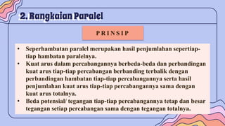 2. Rangkaian Paralel
P R I N S I P
• Seperhambatan paralel merupakan hasil penjumlahan sepertiap-
tiap hambatan paralelnya.
• Kuat arus dalam percabangannya berbeda-beda dan perbandingan
kuat arus tiap-tiap percabangan berbanding terbalik dengan
perbandingan hambatan tiap-tiap percabangannya serta hasil
penjumlahan kuat arus tiap-tiap percabangannya sama dengan
kuat arus totalnya.
• Beda potensial/ tegangan tiap-tiap percabangannya tetap dan besar
tegangan setiap percabangan sama dengan tegangan totalnya.
 