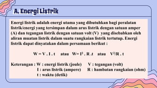 A. EnergiListrik
Energi listrik adalah energi utama yang dibutuhkan bagi peralatan
listrik/energi yang tersimpan dalam arus listrik dengan satuan amper
(A) dan tegangan listrik dengan satuan volt (V) yang disebabkan oleh
aliran muatan listrik dalam suatu rangkaian listrik tertutup. Energi
listrik dapat dinyatakan dalam persamaan berikut :
W = V . I . t atau W= I2 . R .t atau V2/R . t
Keterangan : W : energi listrik (joule) V : tegangan (volt)
I : arus listrik (ampere) R : hambatan rangkaian (ohm)
t : waktu (detik)
 