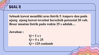 SOAL2
Sebuah kawat memiliki arus listrik 5 Ampere dan pada
ujung ujung kawat tersebut berselisih potensial 20 volt.
Besar muatan listrik pada waktu 25 s adalah…
Jawaban :
Q = I x t
Q = 5 x 25
Q = 125 coulomb
 