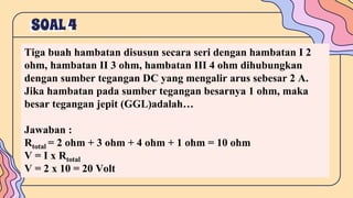 SOAL4
Tiga buah hambatan disusun secara seri dengan hambatan I 2
ohm, hambatan II 3 ohm, hambatan III 4 ohm dihubungkan
dengan sumber tegangan DC yang mengalir arus sebesar 2 A.
Jika hambatan pada sumber tegangan besarnya 1 ohm, maka
besar tegangan jepit (GGL)adalah…
Jawaban :
Rtotal = 2 ohm + 3 ohm + 4 ohm + 1 ohm = 10 ohm
V = I x Rtotal
V = 2 x 10 = 20 Volt
 