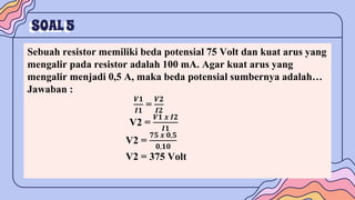 SOAL5
Sebuah resistor memiliki beda potensial 75 Volt dan kuat arus yang
mengalir pada resistor adalah 100 mA. Agar kuat arus yang
mengalir menjadi 0,5 A, maka beda potensial sumbernya adalah…
Jawaban :
𝑽𝟏
𝑰𝟏
=
𝑽𝟐
𝑰𝟐
V2 =
𝑽𝟏 𝒙 𝑰𝟐
𝑰𝟏
V2 =
𝟕𝟓 𝒙 𝟎,𝟓
𝟎,𝟏𝟎
V2 = 375 Volt
 